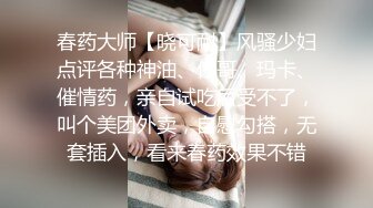 春药大师【晓可耐】风骚少妇点评各种神油、伟哥、玛卡、催情药，亲自试吃后受不了，叫个美团外卖，自慰勾搭，无套插入，看来春药效果不错