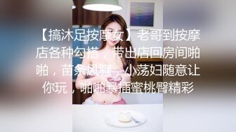 【搞沐足按摩女】老哥到按摩店各种勾搭，带出店回房间啪啪，苗条风骚，小荡妇随意让你玩，啪啪暴插蜜桃臀精彩