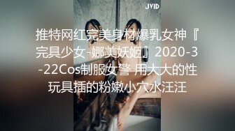 推特网红完美身材爆乳女神『完具少女-娜美妖姬』2020-3-22Cos制服女警 用大大的性玩具插的粉嫩小穴水汪汪