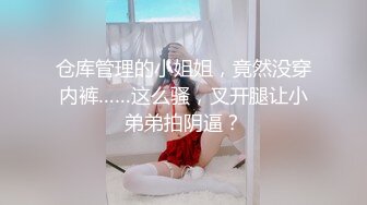 仓库管理的小姐姐，竟然没穿内裤……这么骚，叉开腿让小弟弟拍阴逼？