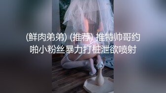 (鲜肉弟弟) (推荐) 推特帅哥约啪小粉丝暴力打桩泄欲喷射