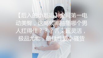 【后入的小姐姐】全网第一电动美臀，这高频率抽插哪个男人扛得住？？？舌头超灵活，极品尤物，最佳性爱小骚货