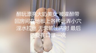 醉玩漂亮大奶美女 被灌醉带回房间在地板上各种玩弄小穴 淫水拉丝 无套输出内射 最后还要在口爆一次