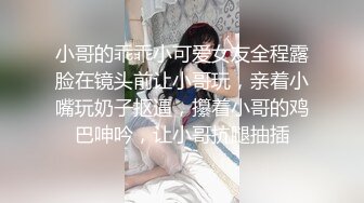 小哥的乖乖小可爱女友全程露脸在镜头前让小哥玩，亲着小嘴玩奶子抠逼，攥着小哥的鸡巴呻吟，让小哥抗腿抽插