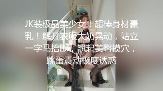 JK装极品美少女！超棒身材豪乳！解开衣服大奶晃动，站立一字马抬腿，翘起美臀摸穴，跳蛋震动极度诱惑