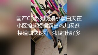 国产CD系列伪娘小薰白天在小区撩起短裙露出鸡儿闲逛 楼道口快速打飞机射出好多