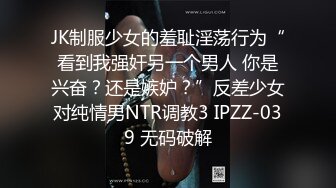 JK制服少女的羞耻淫荡行为“看到我强奸另一个男人 你是兴奋？还是嫉妒？”反差少女对纯情男NTR调教3 IPZZ-039 无码破解