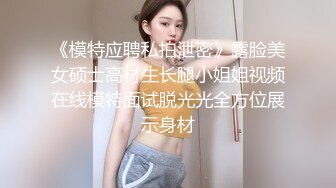 《模特应聘私拍泄密》露脸美女硕士高材生长腿小姐姐视频在线模特面试脱光光全方位展示身材