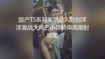 国产TS系列美艳动人的刘洋洋激战大鸡巴小哥骑乘高潮射嘴里