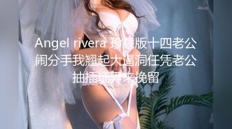 Angel rivera 珍藏版十四老公闹分手我翘起大逼洞任凭老公抽插玩弄来挽留