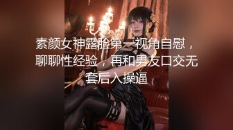 素颜女神露脸第一视角自慰，聊聊性经验，再和男友口交无套后入操逼