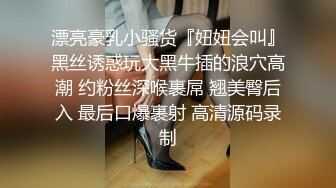 漂亮豪乳小骚货『妞妞会叫』黑丝诱惑玩大黑牛插的浪穴高潮 约粉丝深喉裹屌 翘美臀后入 最后口爆裹射 高清源码录制