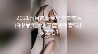 2021五月最新商场全景前后拍极品美女诱惑蜜桃臀清纯小妹无毛B