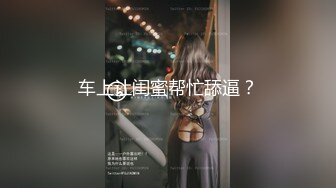 车上让闺蜜帮忙舔逼？