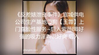 《反差婊泄密事件》宣城供电公司生产基地母狗【王蓉】上门露脸性服务~后入紫薇BB好强的吸力淫叫说好爽 后入