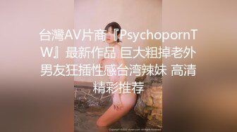 台灣AV片商『PsychopornTW』最新作品 巨大粗掉老外男友狂插性感台湾辣妹 高清精彩推荐