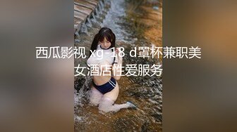 西瓜影视 xg-18 d罩杯兼职美女酒店性爱服务