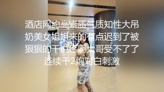 酒店网约高素质气质知性大吊奶美女姐姐来的有点迟到了被狠狠的干说疼啊大哥受不了了连续干2炮对白刺激