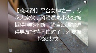 【晓可耐】平台女神之一，专吃大家伙，风骚漂亮小少妇被插得呻吟不断，骚言浪语挑逗得男友把持不住射了，还要被抱怨太快