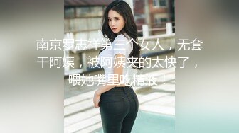 南京罗志祥第三个女人，无套干阿姨，被阿姨夹的太快了，喂她嘴里吃精液！