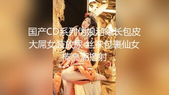 国产CD系列伪娘涵曦长包皮大屌女装放尿 丝袜包裹仙女棒高潮撸射