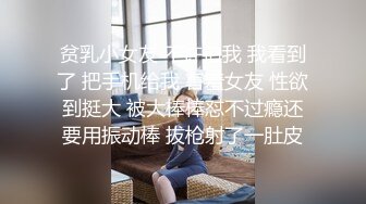 贫乳小女友 不许拍我 我看到了 把手机给我 害羞女友 性欲到挺大 被大棒棒怼不过瘾还要用振动棒 拔枪射了一肚皮