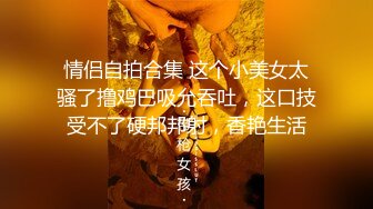 情侣自拍合集 这个小美女太骚了撸鸡巴吸允吞吐，这口技受不了硬邦邦射，香艳生活