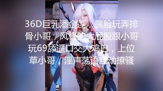 36D巨乳潘金莲，露脸玩弄排骨小哥，风骚的大屁股跟小哥玩69舔逼口交大鸡巴，上位草小哥，淫声荡语互动撩骚