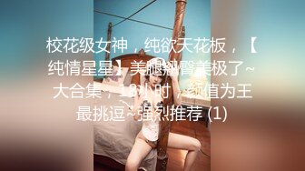 校花级女神，纯欲天花板，【纯情星星】美腿翘臀美极了~大合集，18小时，颜值为王最挑逗~强烈推荐 (1)