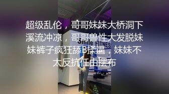 超级乱伦，哥哥妹妹大桥洞下溪流冲凉，哥哥兽性大发脱妹妹裤子疯狂舔B揉逼，妹妹不太反抗任由摆布