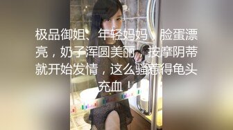 极品御姐、年轻妈妈，脸蛋漂亮，奶子浑圆美丽，按摩阴蒂就开始发情，这么骚惹得龟头充血！