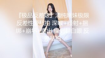 『极品反差婊』清纯嫩妹极限反差性爱私拍 深喉+颜射+捆绑+崩坏+露出 操到翻白眼 反差私拍