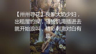 【卅卅寻花】良家大奶少妇，出租屋约操，骚货饥渴插进去就开始浪叫，精彩刺激对白有趣