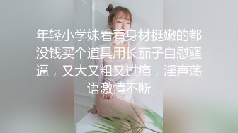 年轻小学妹看着身材挺嫩的都没钱买个道具用长茄子自慰骚逼，又大又粗又过瘾，淫声荡语激情不断